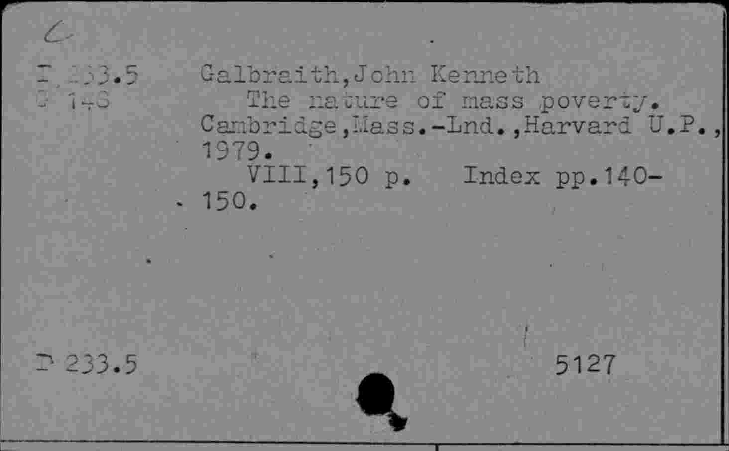 ﻿~ 2'33* 5
- 143
Galbraith., J ohn Ke me th
The nature of nass poverty.
Cambridge,Mass.-Lnd.,Harvard U.P., 1979.
VIII, 150 p. Index pp.14-0-
- 150.
K- 233.5
1
5127